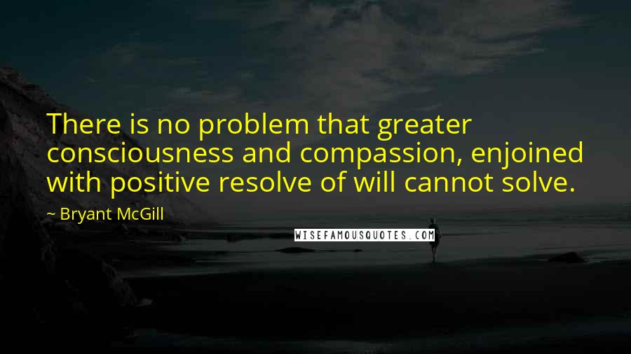 Bryant McGill Quotes: There is no problem that greater consciousness and compassion, enjoined with positive resolve of will cannot solve.