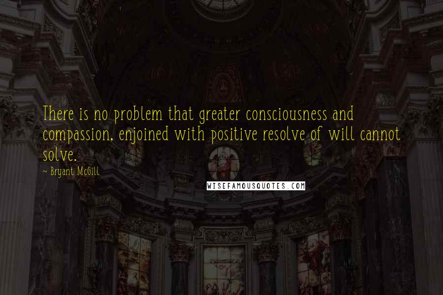 Bryant McGill Quotes: There is no problem that greater consciousness and compassion, enjoined with positive resolve of will cannot solve.