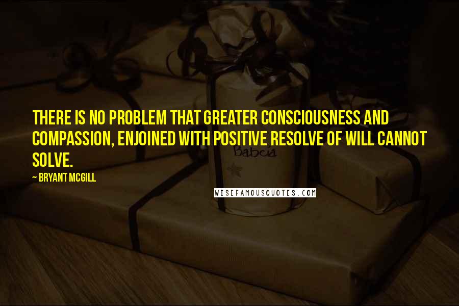 Bryant McGill Quotes: There is no problem that greater consciousness and compassion, enjoined with positive resolve of will cannot solve.