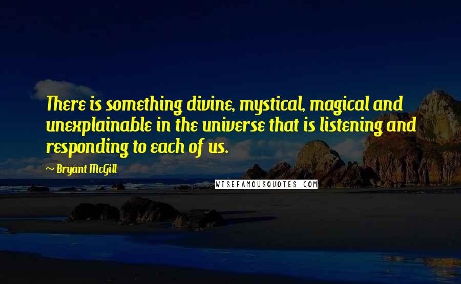Bryant McGill Quotes: There is something divine, mystical, magical and unexplainable in the universe that is listening and responding to each of us.