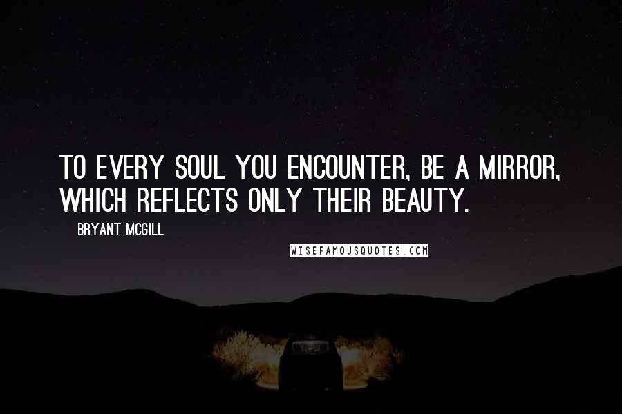 Bryant McGill Quotes: To every soul you encounter, be a mirror, which reflects only their beauty.