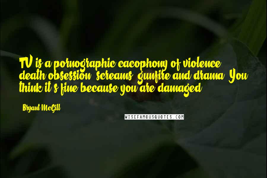 Bryant McGill Quotes: TV is a pornographic cacophony of violence, death obsession, screams, gunfire and drama. You think it's fine because you are damaged.