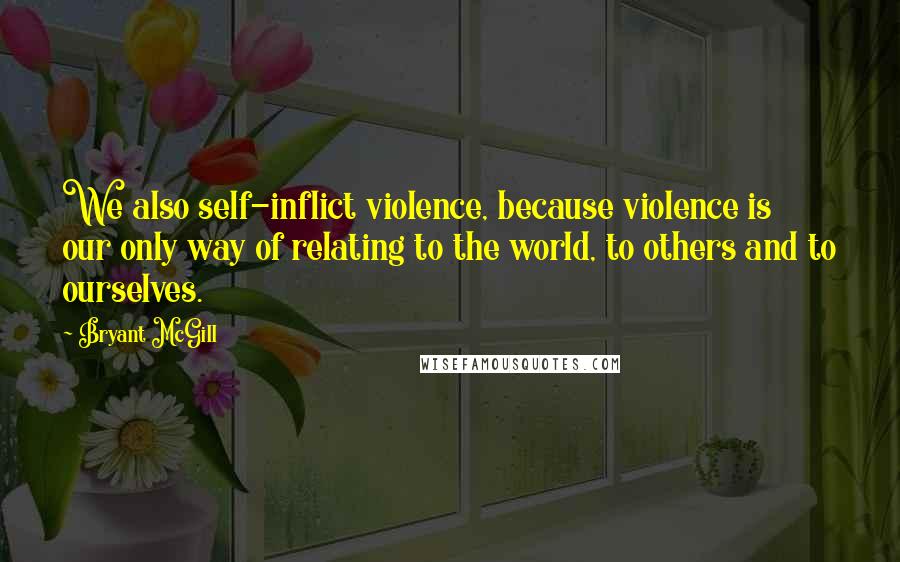 Bryant McGill Quotes: We also self-inflict violence, because violence is our only way of relating to the world, to others and to ourselves.