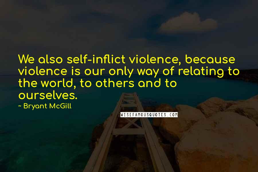 Bryant McGill Quotes: We also self-inflict violence, because violence is our only way of relating to the world, to others and to ourselves.