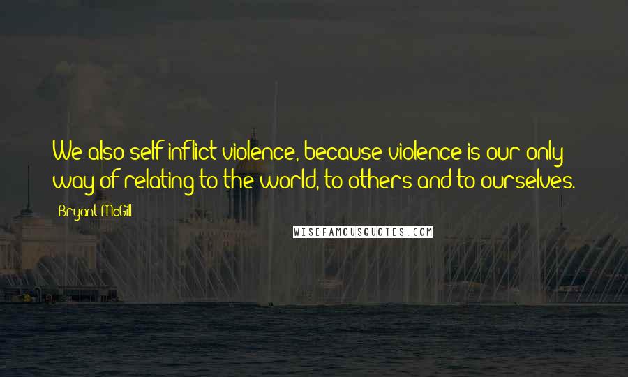 Bryant McGill Quotes: We also self-inflict violence, because violence is our only way of relating to the world, to others and to ourselves.