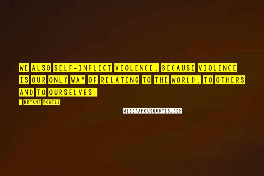 Bryant McGill Quotes: We also self-inflict violence, because violence is our only way of relating to the world, to others and to ourselves.