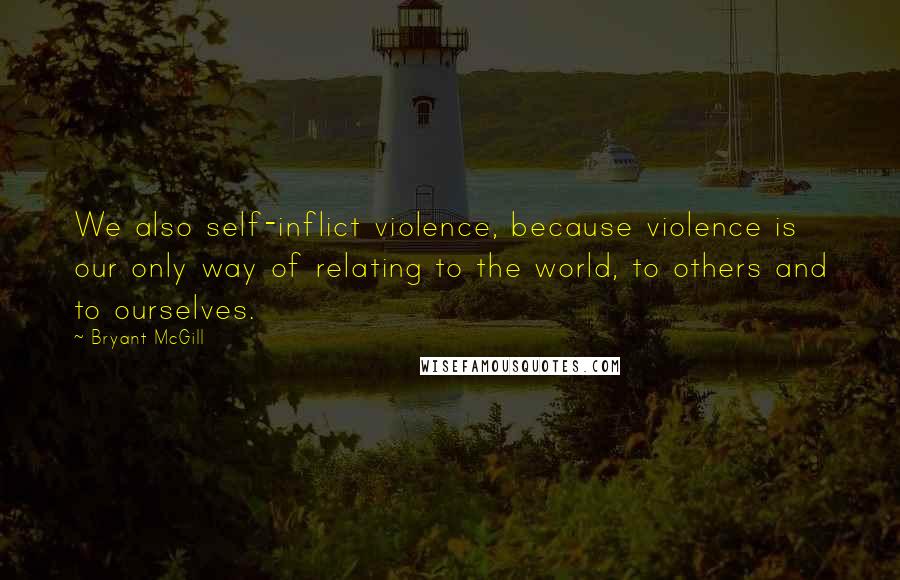 Bryant McGill Quotes: We also self-inflict violence, because violence is our only way of relating to the world, to others and to ourselves.