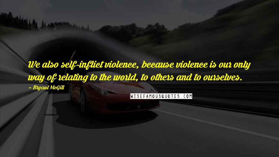 Bryant McGill Quotes: We also self-inflict violence, because violence is our only way of relating to the world, to others and to ourselves.