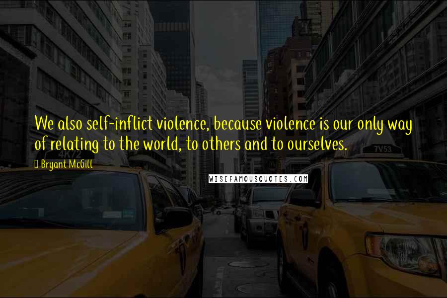 Bryant McGill Quotes: We also self-inflict violence, because violence is our only way of relating to the world, to others and to ourselves.