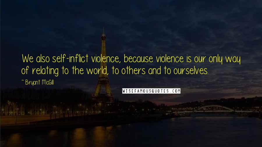 Bryant McGill Quotes: We also self-inflict violence, because violence is our only way of relating to the world, to others and to ourselves.