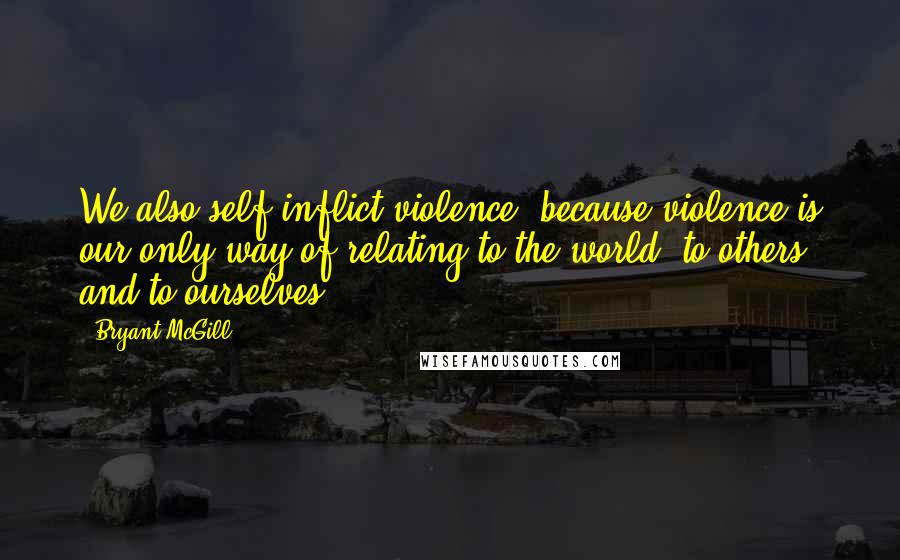 Bryant McGill Quotes: We also self-inflict violence, because violence is our only way of relating to the world, to others and to ourselves.