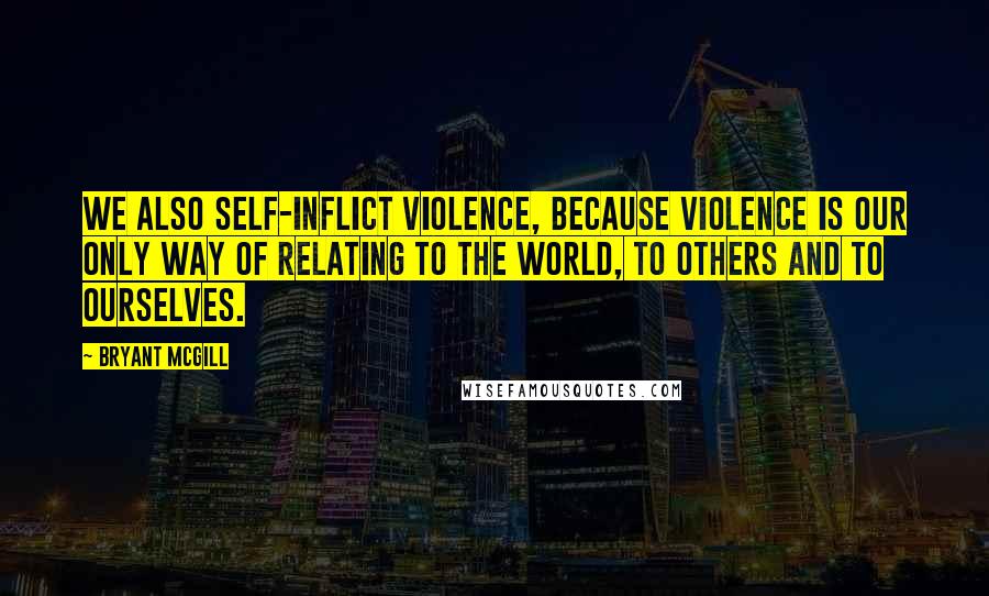 Bryant McGill Quotes: We also self-inflict violence, because violence is our only way of relating to the world, to others and to ourselves.