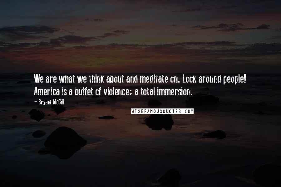 Bryant McGill Quotes: We are what we think about and meditate on. Look around people! America is a buffet of violence; a total immersion.