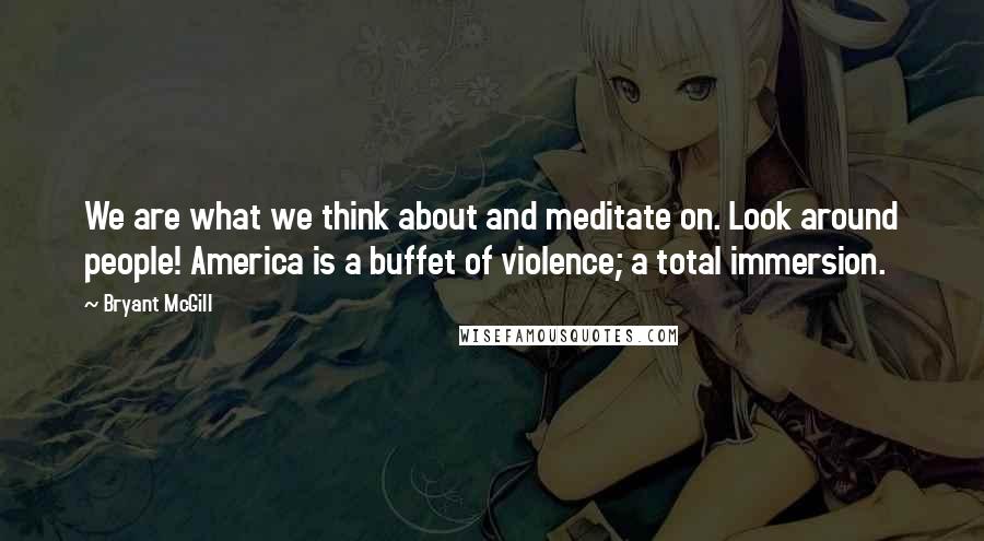 Bryant McGill Quotes: We are what we think about and meditate on. Look around people! America is a buffet of violence; a total immersion.