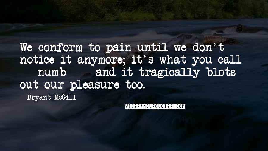 Bryant McGill Quotes: We conform to pain until we don't notice it anymore; it's what you call  -  numb  -  and it tragically blots out our pleasure too.