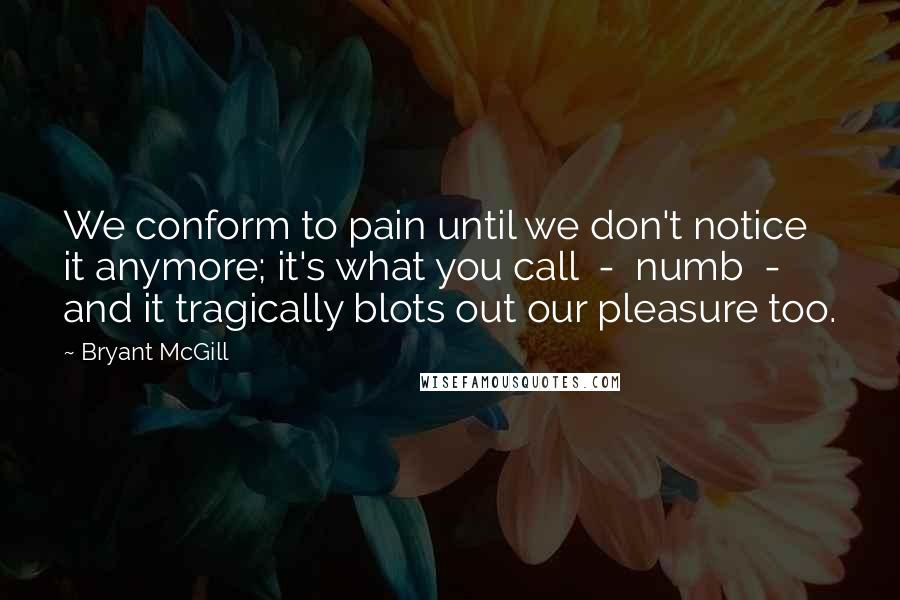 Bryant McGill Quotes: We conform to pain until we don't notice it anymore; it's what you call  -  numb  -  and it tragically blots out our pleasure too.