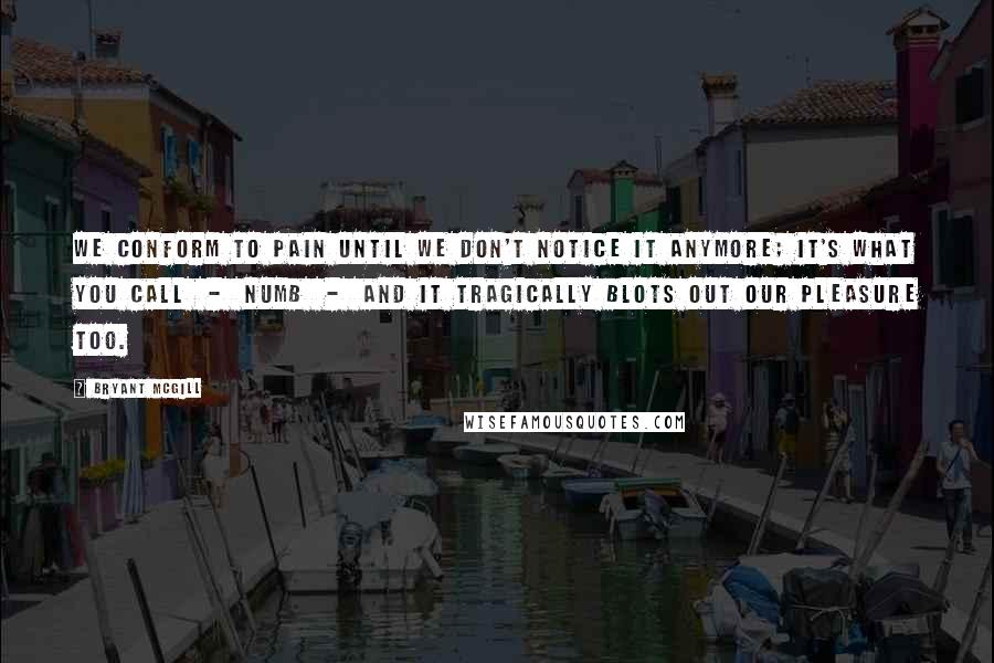 Bryant McGill Quotes: We conform to pain until we don't notice it anymore; it's what you call  -  numb  -  and it tragically blots out our pleasure too.