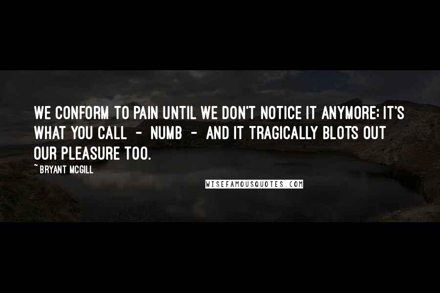 Bryant McGill Quotes: We conform to pain until we don't notice it anymore; it's what you call  -  numb  -  and it tragically blots out our pleasure too.