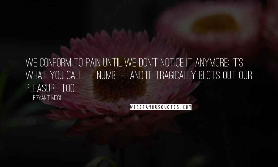 Bryant McGill Quotes: We conform to pain until we don't notice it anymore; it's what you call  -  numb  -  and it tragically blots out our pleasure too.