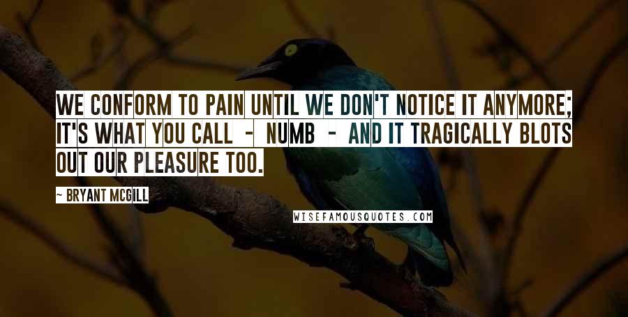 Bryant McGill Quotes: We conform to pain until we don't notice it anymore; it's what you call  -  numb  -  and it tragically blots out our pleasure too.