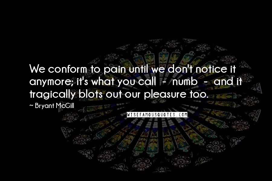 Bryant McGill Quotes: We conform to pain until we don't notice it anymore; it's what you call  -  numb  -  and it tragically blots out our pleasure too.