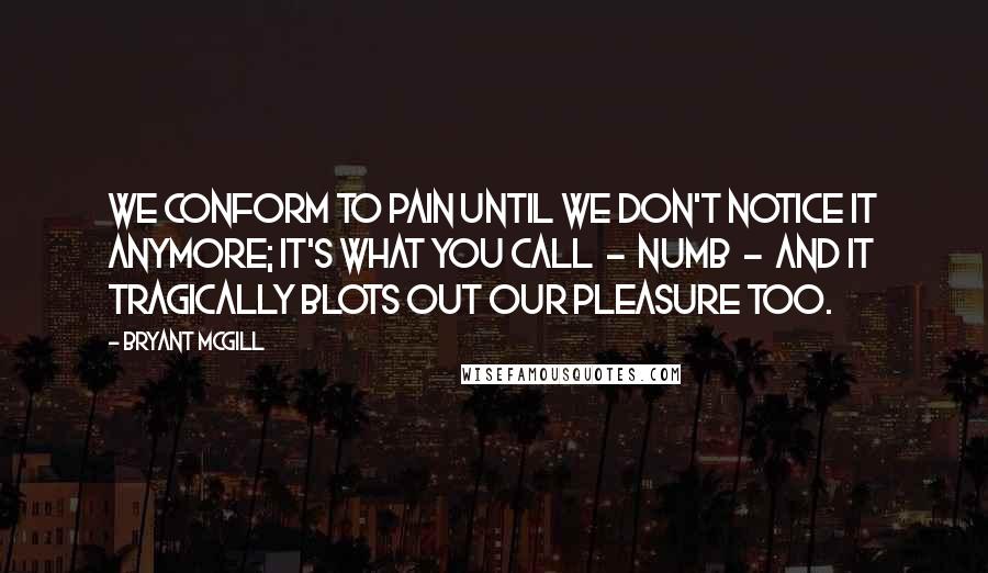 Bryant McGill Quotes: We conform to pain until we don't notice it anymore; it's what you call  -  numb  -  and it tragically blots out our pleasure too.