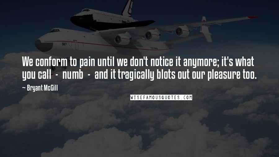 Bryant McGill Quotes: We conform to pain until we don't notice it anymore; it's what you call  -  numb  -  and it tragically blots out our pleasure too.