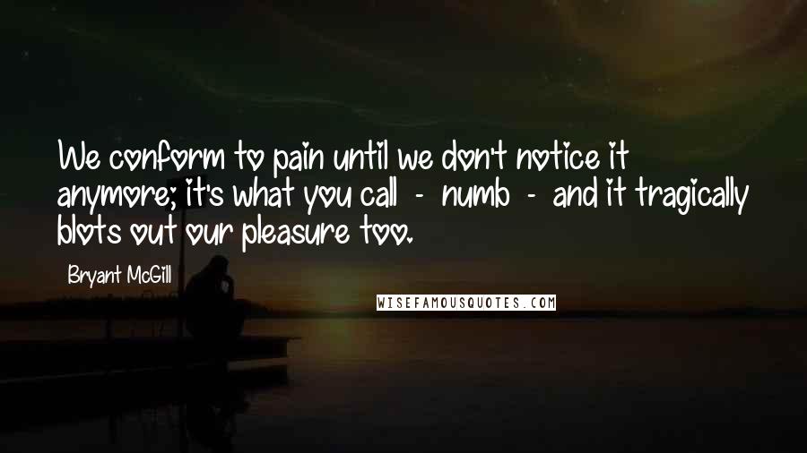 Bryant McGill Quotes: We conform to pain until we don't notice it anymore; it's what you call  -  numb  -  and it tragically blots out our pleasure too.