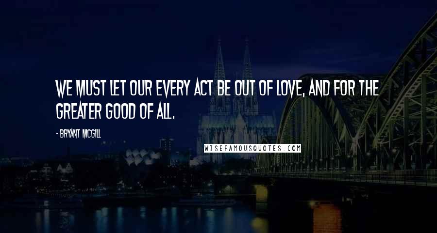 Bryant McGill Quotes: We must let our every act be out of love, and for the greater good of all.
