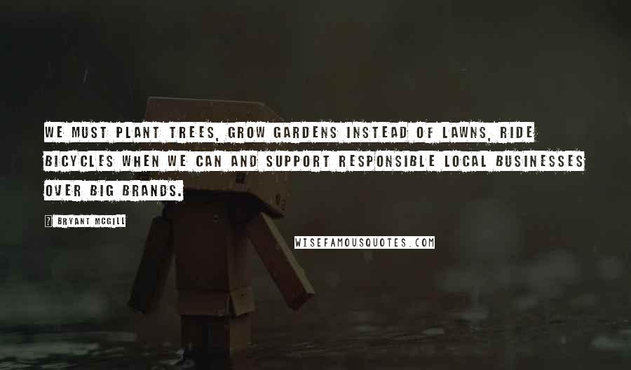 Bryant McGill Quotes: We must plant trees, grow gardens instead of lawns, ride bicycles when we can and support responsible local businesses over big brands.