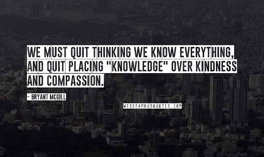 Bryant McGill Quotes: We must quit thinking we know everything, and quit placing "knowledge" over kindness and compassion.