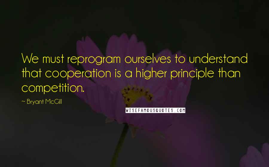 Bryant McGill Quotes: We must reprogram ourselves to understand that cooperation is a higher principle than competition.