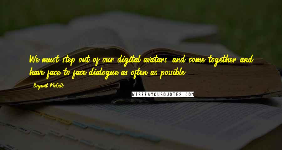 Bryant McGill Quotes: We must step out of our digital avatars, and come together and have face-to-face dialogue as often as possible.