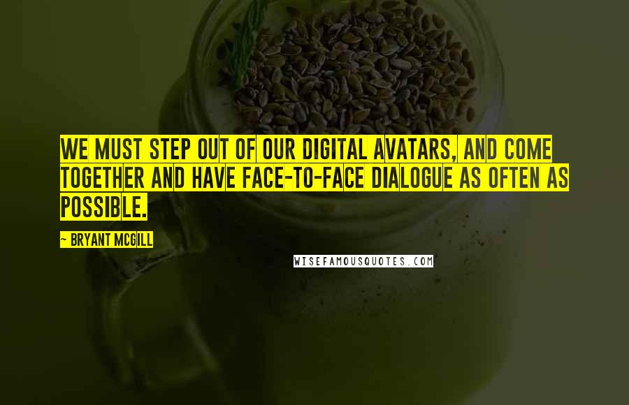 Bryant McGill Quotes: We must step out of our digital avatars, and come together and have face-to-face dialogue as often as possible.