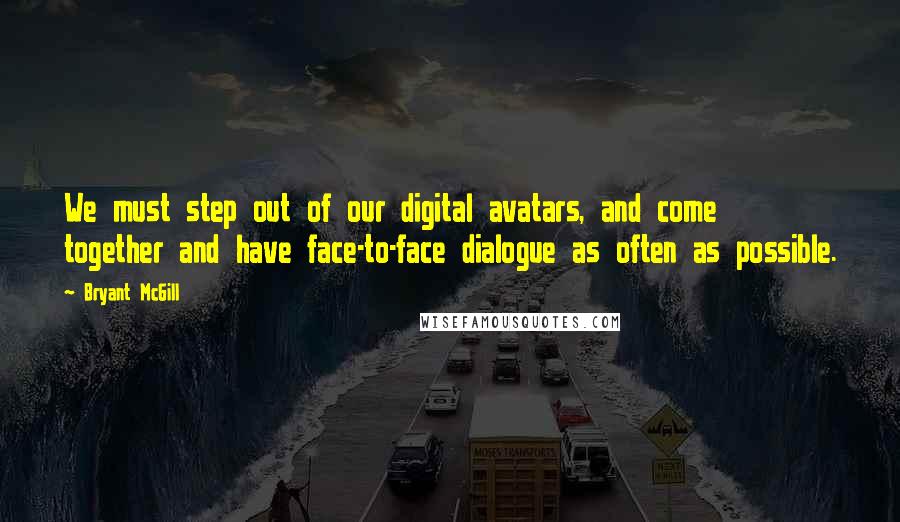 Bryant McGill Quotes: We must step out of our digital avatars, and come together and have face-to-face dialogue as often as possible.