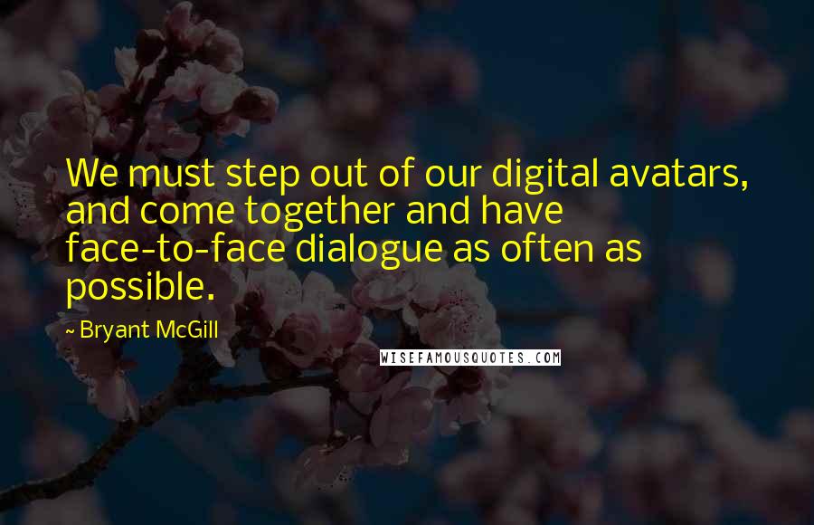 Bryant McGill Quotes: We must step out of our digital avatars, and come together and have face-to-face dialogue as often as possible.