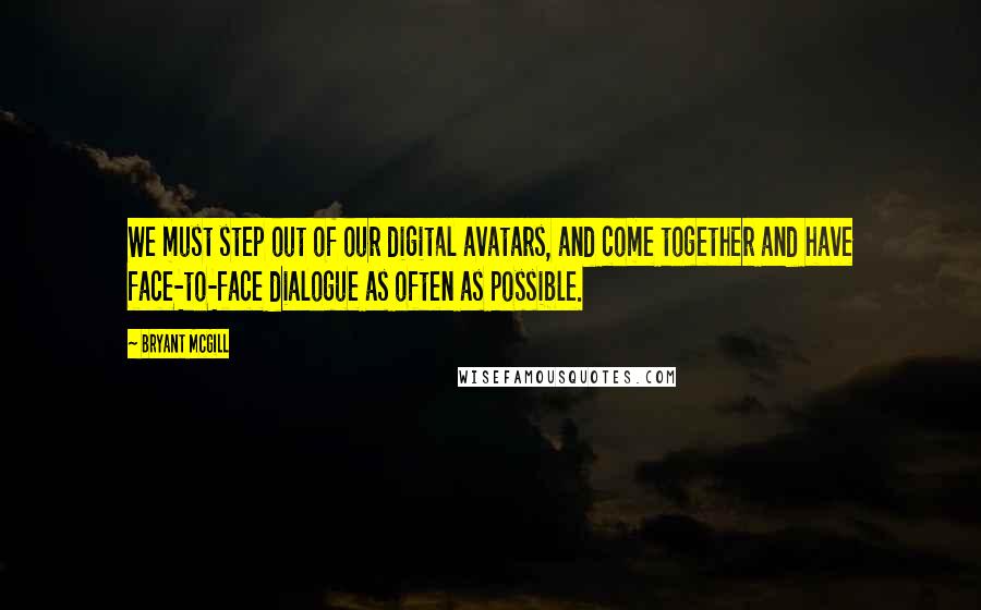 Bryant McGill Quotes: We must step out of our digital avatars, and come together and have face-to-face dialogue as often as possible.