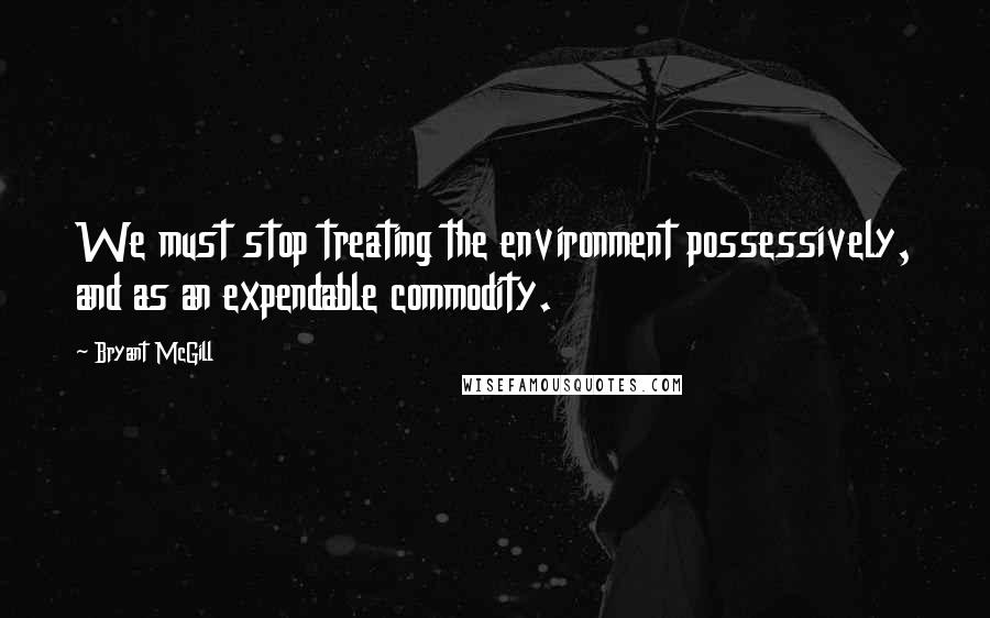 Bryant McGill Quotes: We must stop treating the environment possessively, and as an expendable commodity.