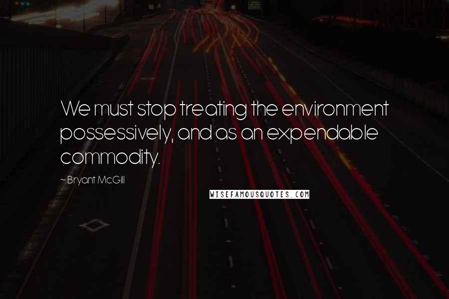 Bryant McGill Quotes: We must stop treating the environment possessively, and as an expendable commodity.