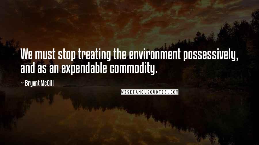 Bryant McGill Quotes: We must stop treating the environment possessively, and as an expendable commodity.
