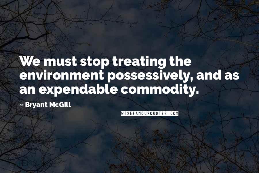 Bryant McGill Quotes: We must stop treating the environment possessively, and as an expendable commodity.