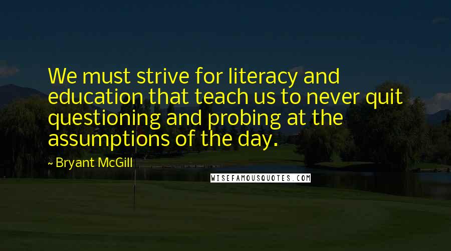 Bryant McGill Quotes: We must strive for literacy and education that teach us to never quit questioning and probing at the assumptions of the day.