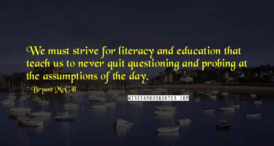 Bryant McGill Quotes: We must strive for literacy and education that teach us to never quit questioning and probing at the assumptions of the day.