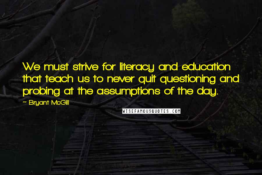 Bryant McGill Quotes: We must strive for literacy and education that teach us to never quit questioning and probing at the assumptions of the day.