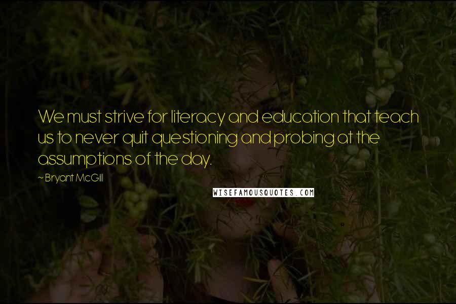 Bryant McGill Quotes: We must strive for literacy and education that teach us to never quit questioning and probing at the assumptions of the day.