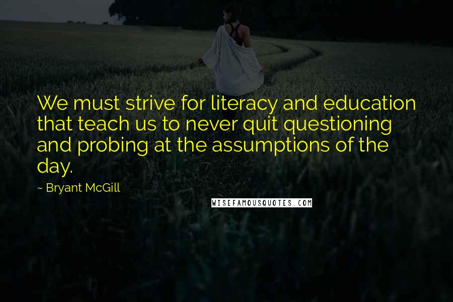 Bryant McGill Quotes: We must strive for literacy and education that teach us to never quit questioning and probing at the assumptions of the day.