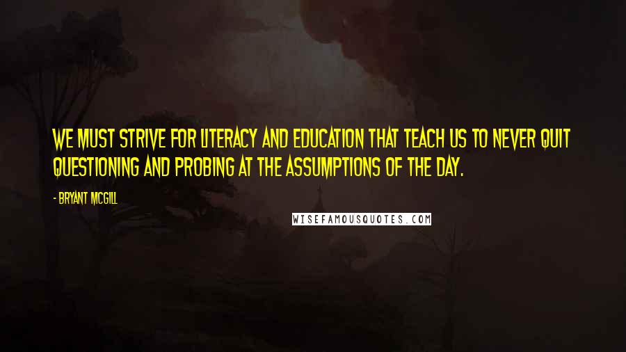 Bryant McGill Quotes: We must strive for literacy and education that teach us to never quit questioning and probing at the assumptions of the day.