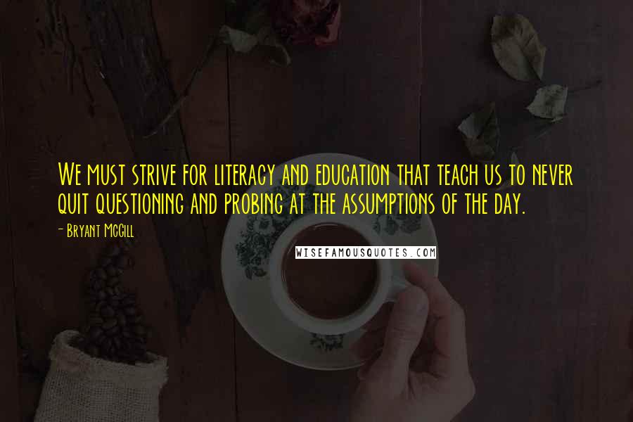 Bryant McGill Quotes: We must strive for literacy and education that teach us to never quit questioning and probing at the assumptions of the day.