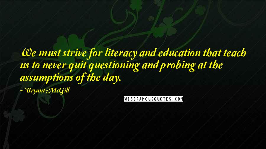 Bryant McGill Quotes: We must strive for literacy and education that teach us to never quit questioning and probing at the assumptions of the day.