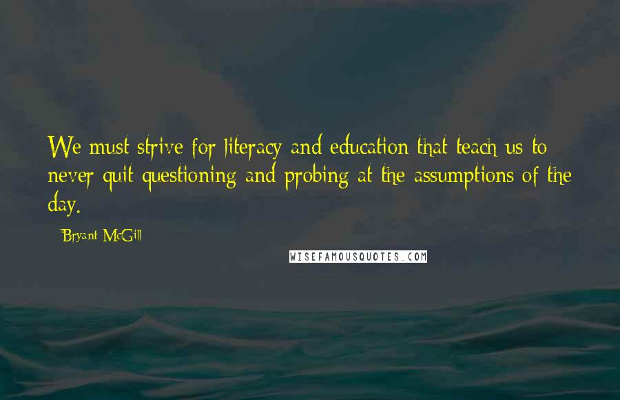 Bryant McGill Quotes: We must strive for literacy and education that teach us to never quit questioning and probing at the assumptions of the day.